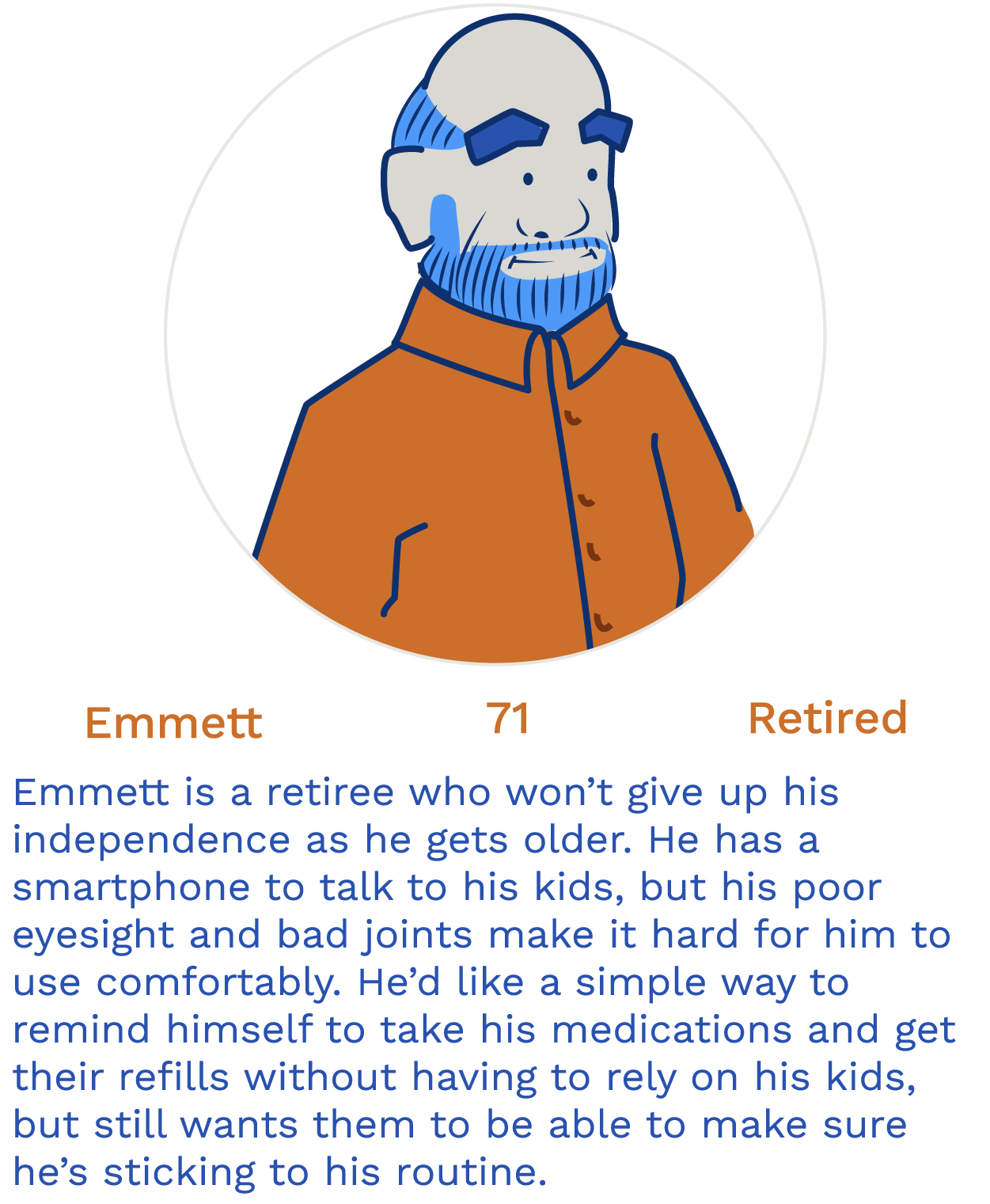 Emmett, a light-skinned man with balding hair and a beard. He is described as a 71 year old retiree who needs something to help him remember to take his medications so he can maintain his independence.